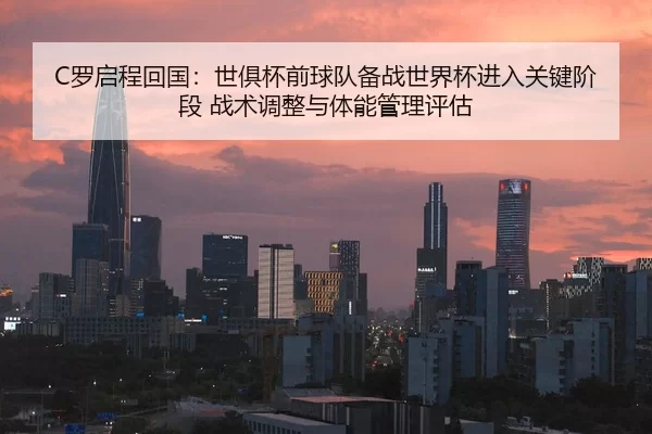 C罗启程回国：世俱杯前球队备战世界杯进入关键阶段 战术调整与体能管理评估